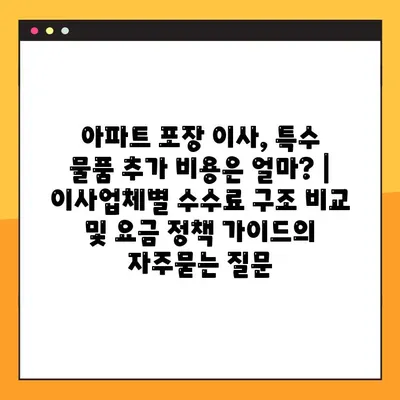 아파트 포장 이사, 특수 물품 추가 비용은 얼마? | 이사업체별 수수료 구조 비교 및 요금 정책 가이드