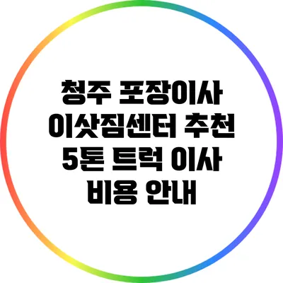 청주 포장이사 이삿짐센터 추천: 5톤 트럭 이사 비용 안내