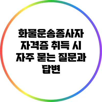 화물운송종사자 자격증 취득 시 자주 묻는 질문과 답변