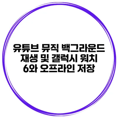 유튜브 뮤직 백그라운드 재생 및 갤럭시 워치 6와 오프라인 저장